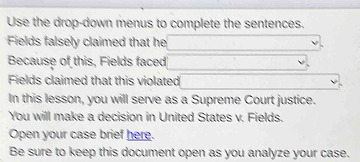 Use the drop-down menus to complete the sentences. 
Fields falsely claimed that he 
Because of this, Fields faced 
Fields claimed that this violated 
In this lesson, you will serve as a Supreme Court justice. 
You will make a decision in United States v. Fields. 
Open your case brief here. 
Be sure to keep this document open as you analyze your case.