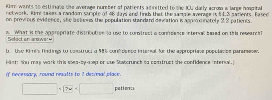 Kimi wants to estimate the average number of patients admitted to the ICU daily across a large hospital 
network. Kimi takes a random sample of 48 days and finds that the sample average is 64.3 patients. Based 
on previous evidence, she believes the population standard deviation is approximately 2.2 patients. 
a. What is the appropriate distribution to use to construct a confidence interval based on this research? 
Select an answer 
b. Use Kimi's findings to construct a 98% confidence interval for the appropriate population parameter. 
Hint: You may work this step-by-step or use Statcrunch to construct the confidence interval.) 
If necessary, round results to 1 decimal place.
□ patients