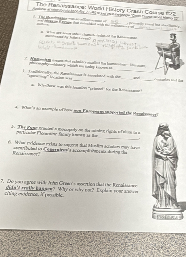 The Renaissance: World History Crash Course #22 
Auratable at hitps: / youtu be"Vufbe_ZooP0 or just youtubelgoogle "Crash Course World History 22" 
_ 
1. The Renaimence was an efflorescence of_ , primually vised but also litemsy. 
and ideas in Earope that coincided with the rediscovery of 
colture 
a. What are some other characteristics of the Renaissance 
mentioned by John Green? 
2. Humanism means that scholars studied the humanities—literature, 
philosophy—history which are today known as_ 
3. Traditionally, the Renaissance is associated with the _and_ centuries and the 
''spewning'' location was 
: 
a. Why/how was this location “primed” for the Renaissance? 
4. What’s an example of how non-Europeans supported the Renaissance? 
5. The Pope granted a monopoly on the mining rights of alum to a 
_ 
particular Florentine family known as the 
6. What evidence exists to suggest that Muslim scholars may have 
contributed to Copernicus’s accomplishments during the 
Renaissance? 
7. Do you agree with John Green’s assertion that the Renaissance 
didn’t really happen? Why or why not? Explain your answer 
citing evidence, if possible.