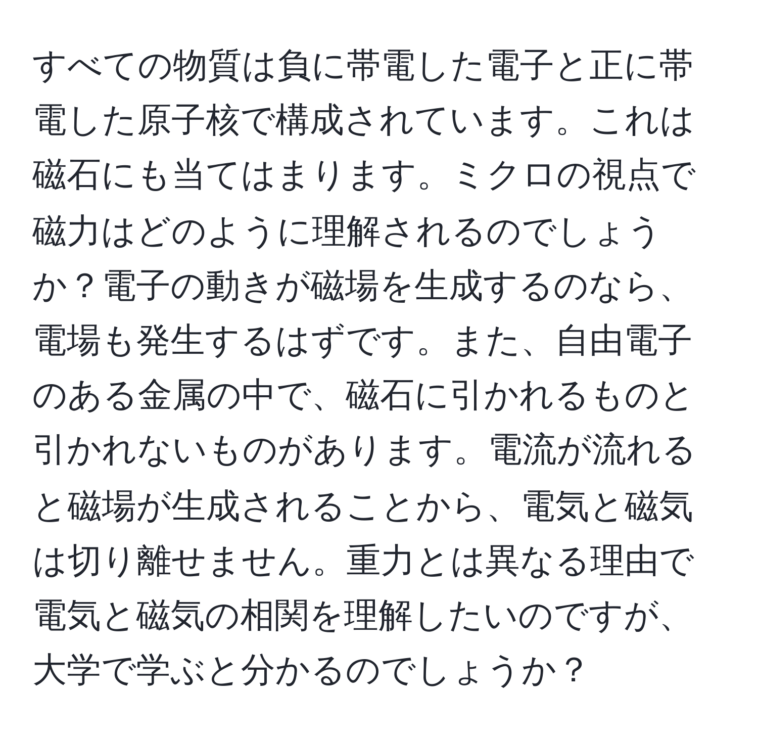 すべての物質は負に帯電した電子と正に帯電した原子核で構成されています。これは磁石にも当てはまります。ミクロの視点で磁力はどのように理解されるのでしょうか？電子の動きが磁場を生成するのなら、電場も発生するはずです。また、自由電子のある金属の中で、磁石に引かれるものと引かれないものがあります。電流が流れると磁場が生成されることから、電気と磁気は切り離せません。重力とは異なる理由で電気と磁気の相関を理解したいのですが、大学で学ぶと分かるのでしょうか？