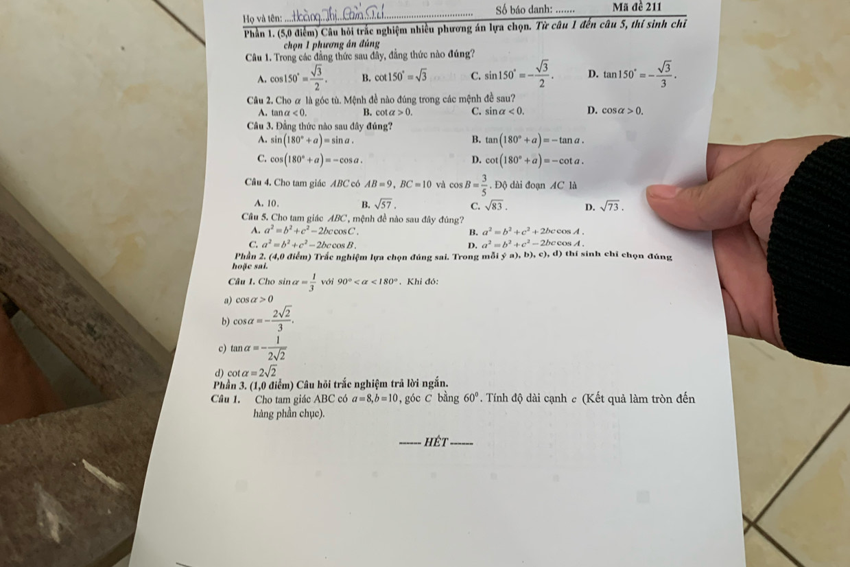 Số báo danh: _Mã đề 211
Họ và tên:
Phần 1. (5,0 điểm) Câu hỏi trắc nghiệm nhiều phương án lựa chọn. Từ câu 1 đến câu 5, thí sinh chỉ
chọn 1 phương án đúng
Câu 1. Trong các đẳng thức sau đầy, đẳng thức nào đúng?
A. cos 150°= sqrt(3)/2 . B. cot 150°=sqrt(3) C. sin 150°=- sqrt(3)/2 . D. tan 150°=- sqrt(3)/3 .
Câu 2. Cho ơ là góc tù. Mệnh đề nào đúng trong các mệnh đề sau?
A. tar alpha <0. B. cot alpha >0. C. sin alpha <0. D. cos alpha >0.
Câu 3. Đẳng thức nào sau đây đúng?
A. sin (180°+a)=sin a. B. tan (180°+a)=-tan a.
C. cos (180°+a)=-cos a. cot (180°+a)=-cot a.
D.
Câu 4. Cho tam giác ABC có AB=9,BC=10 Y cos B= 3/5 .DQ dài đoạn AC là
A. 10. B. sqrt(57). C. sqrt(83). D. sqrt(73).
Câu 5. Cho tam giác ABC, mệnh đề nào sau đây đúng?
A. a^2=b^2+c^2-2bccos C. B. a^2=b^2+c^2+2bccos A.
C. a^2=b^2+c^2-2bccos B. D. a^2=b^2+c^2-2bccos A.
Phần 2. (4,0 điểm) Trắc nghiệm lựa chọn đúng sai. Trong mỗi ý a),b),c),d) thí sinh chỉ chọn đúng
hoặc sai.
Câu 1. Cho sin alpha = 1/3  với 90° <180°. Khi đó:
a) cos alpha >0
b) cos alpha =- 2sqrt(2)/3 .
c) tan alpha =- 1/2sqrt(2) 
d) cot alpha =2sqrt(2)
Phần 3. (1,0 điểm) Câu hỏi trắc nghiệm trả lời ngắn.
Câu 1. Cho tam giác ABC  có a=8,b=10 , góc C bằng 60°. Tính độ dài cạnh c (Kết quả làm tròn đến
hàng phần chục).
_hêt_