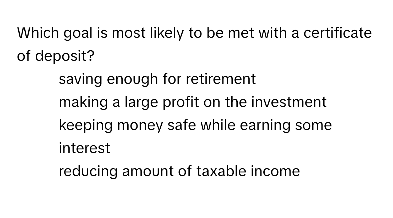 Which goal is most likely to be met with a certificate of deposit?
- saving enough for retirement
- making a large profit on the investment
- keeping money safe while earning some interest
- reducing amount of taxable income