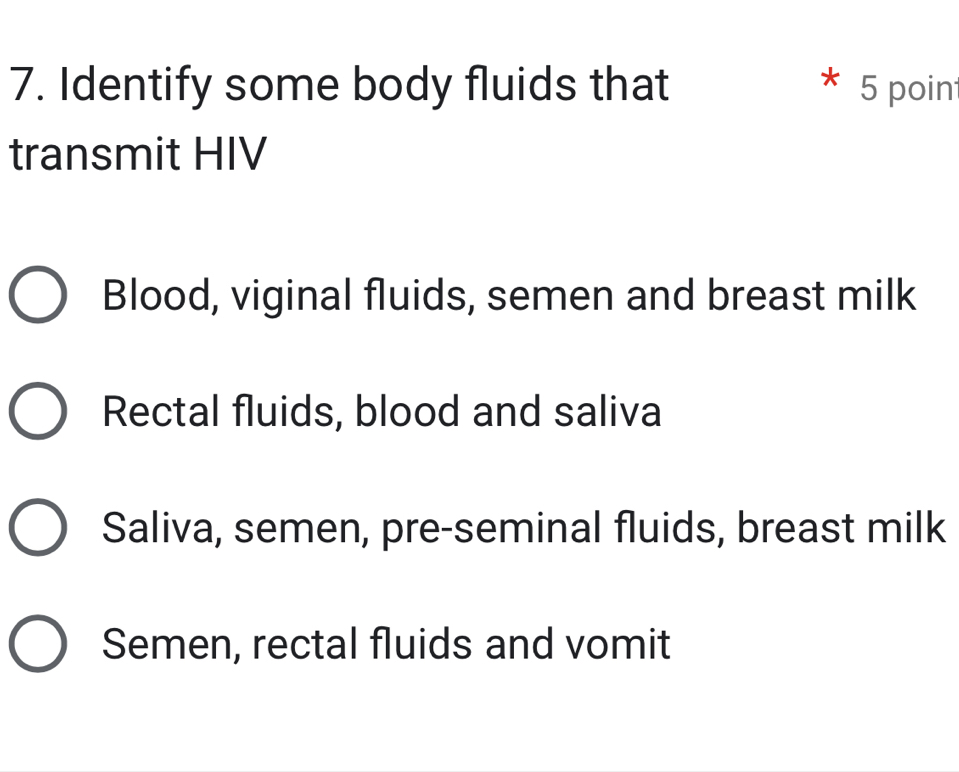 Identify some body fluids that 5 poin
transmit HIV
Blood, viginal fluids, semen and breast milk
Rectal fluids, blood and saliva
Saliva, semen, pre-seminal fluids, breast milk
Semen, rectal fluids and vomit