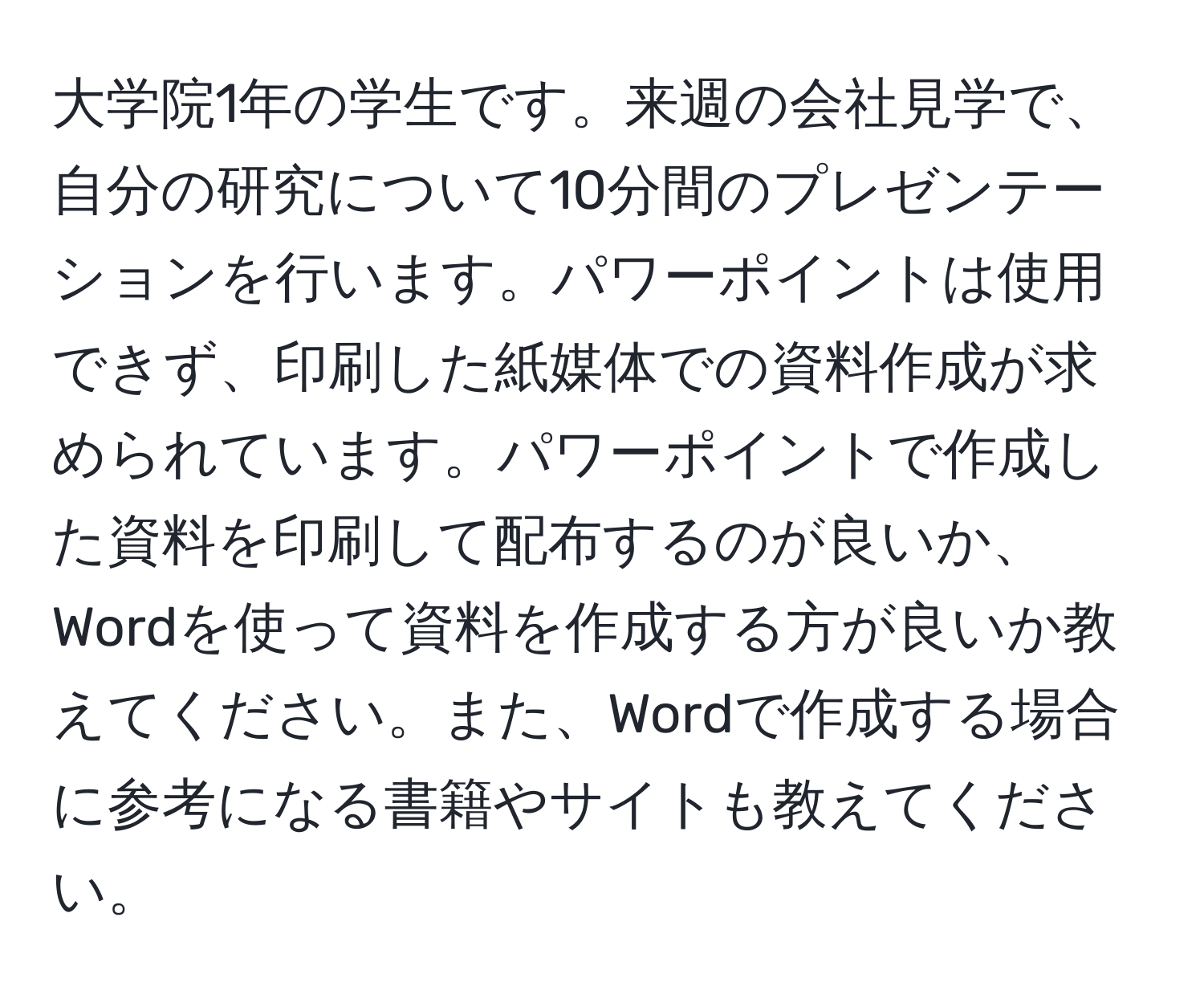 大学院1年の学生です。来週の会社見学で、自分の研究について10分間のプレゼンテーションを行います。パワーポイントは使用できず、印刷した紙媒体での資料作成が求められています。パワーポイントで作成した資料を印刷して配布するのが良いか、Wordを使って資料を作成する方が良いか教えてください。また、Wordで作成する場合に参考になる書籍やサイトも教えてください。