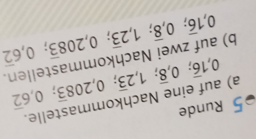 Runde 
a) auf eine Nachkommastelle.
0, 1overline 6; 0, overline 8; 1, 2overline 3; 0, 208overline 3; 0, 6overline 2
b) auf zwei Nachkommastellen.
0, 1overline 6; 0, overline 8; 1, 2overline 3; 0,208overline 3; 0, 6overline 2