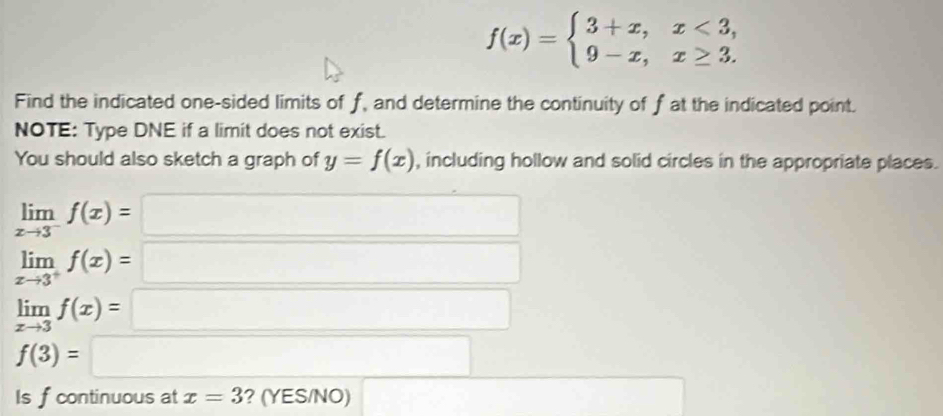 f(x)=beginarrayl 3+x,x<3, 9-x,x≥ 3.endarray.
Find the indicated one-sided limits of f, and determine the continuity of f at the indicated point. 
NOTE: Type DNE if a limit does not exist. 
You should also sketch a graph of y=f(x) , including hollow and solid circles in the appropriate places.
limlimits _xto 3^-f(x)=□
limlimits _xto 3^+f(x)=□
limlimits _xto 3f(x)=□
f(3)=□
Is f continuous at x=3 ? (YES/NO) ()^- 1/2  ^- x_1+x_2= 3/4 