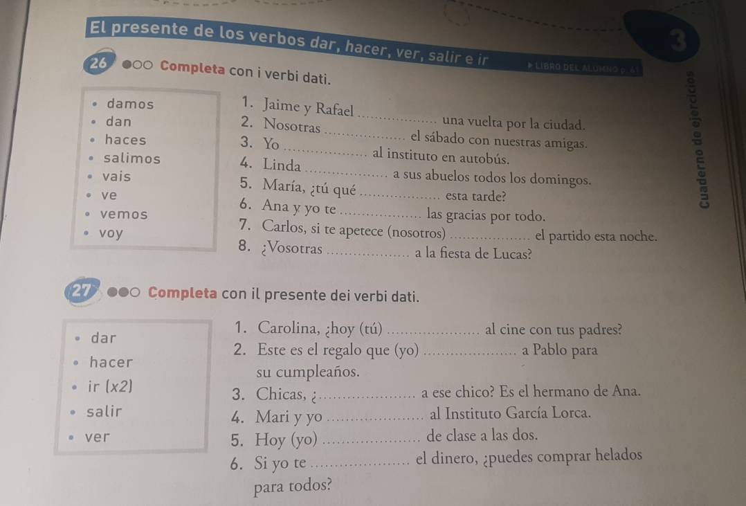 El presente de los verbos dar, hacer, ver, salir e ir * LIBRO DEL ALUMNO ρ. δ) 
26 ●○○ Completa con i verbi dati. 
_ 
damos 
1. Jaime y Rafael 
dan una vuelta por la ciudad. 
2. Nosotras_ el sábado con nuestras amigas. 
haces 3. Yo_ al instituto en autobús. 
salimos 4. Linda_ 
vais a sus abuelos todos los domingos. 
5. María, ¿tú qué 
esta tarde? 
ve 6. Ana y yo te _las gracias por todo. 
vemos 7. Carlos, si te apetece (nosotros)_ 
el partido esta noche. 
voy 8. ¿Vosotras_ 
a la fiesta de Lucas? 
27 ●●0 Completa con il presente dei verbi dati. 
1. Carolina, ¿hoy (tú) _al cine con tus padres? 
dar 
2. Este es el regalo que (yo) _a Pablo para 
hacer 
su cumpleaños. 
ir (x2) 3. Chicas, _a ese chico? Es el hermano de Ana. 
salir 4. Mari y yo _al Instituto García Lorca. 
ver 5. Hoy (yo) _de clase a las dos. 
6. Si yo te_ el dinero, ¿puedes comprar helados 
para todos?