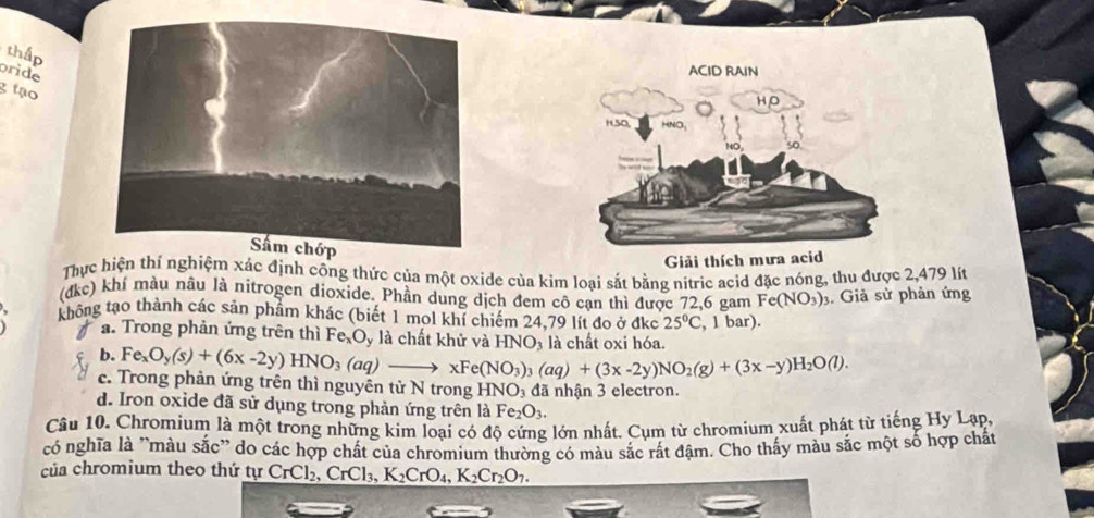 rid
ACID RAIN
HO
HSO, HNO
Giải thích mưa acid
Thực hiện thí nghiệm xác định công thức của một oxide của kim loại sắt bằng nitric acid đặc nóng, thu được 2,479 lít
(đkc) khí màu nâu là nitrogen dioxide. Phần dung dịch đem cô cạn thì được 72, 6 gam Fe(NO_3)_3. Giả sử phản ứng
không tạo thành các sản phẩm khác (biết 1 mol khí chiếm 24.79 lít đo ở đkc 25°C , 1 bar).
a. Trong phản ứng trên thì Fe_xO_y là chất khử và HNO_3 là chất oxi hóa.
b. Fe_xO_y(s)+(6x-2y)HNO_3(aq)to xFe(NO_3)_3(aq)+(3x-2y)NO_2(g)+(3x-y)H_2O(l).
c. Trong phản ứng trên thì nguyên từ N trong HNO₃ đã nhận 3 electron.
d. Iron oxide đã sử dụng trong phản ứng trên là F e_2O_3. 
Câu 10. Chromium là một trong những kim loại có độ cứng lớn nhất. Cụm từ chromium xuất phát từ tiếng Hy Lạp.
có nghĩa là ''màu sắc'' do các hợp chất của chromium thường có màu sắc rất đậm. Cho thấy màu sắc một số hợp chất
của chromium theo thứ tự CrCl₂, CrCl₃, K_2CrO_4, K_2Cr_2O_7.