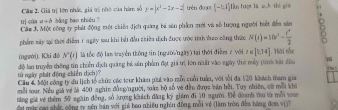 Cầu 2. Giá trị lớn nhất, giá trị nhỏ của hàm số y=|x^2-2x-2| trên đoạn [-1;1] lần lượt là a,h thì gia 
trị của a+b bằng bao nhiêu ? 
Cầu 3. Một công ty phát động một chiến dịch quảng bá sản phầm mới và số lượng người biết đến sản 
phẩm này tại thời điểm / ngày sau khí bắt đầu chiến dịch được ước tính theo công thức N(t)=10t^3- t^4/2 
(người). Khi đó N'(t) là tốc độ lan truyền thông tin (người/ngày) tại thời điểm 1 với t∈ [1;14]. Hội tốc 
độ lan truyền thông tin chiến dịch quảng bá sản phẩm đạt giá trị lớn nhất vào ngày thứ mấy (tính bắt đầu m 
C ) 
từ ngày phát động chiến dịch)? 
Câu 4. Một công ty du lịch tố chức các tour khám phá vào mỗi cuối tuần, với tối đa 120 khách tham gia 
mỗi tour. Nếu giá vé là 400 nghìn đồng/người, toàn bộ số vé đều được bán hết. Tuy nhiên, cử mỗi khi 
tăng giá vé thêm 50 nghìn đồng, số lượng khách đăng ký giảm đi 10 người. Đề doanh thu từ mỗi tour 
đat mức cao nhất, công ty nên bán với giá bao nhiêu nghìn đồng mỗi vé (làm tròn đến hàng đơn vị)?