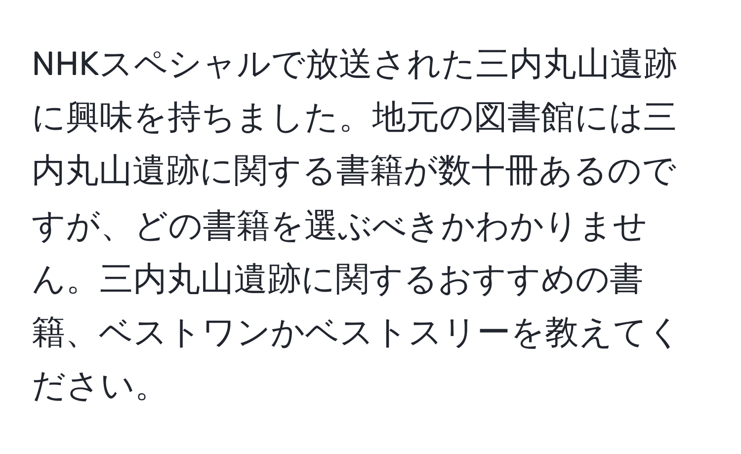 NHKスペシャルで放送された三内丸山遺跡に興味を持ちました。地元の図書館には三内丸山遺跡に関する書籍が数十冊あるのですが、どの書籍を選ぶべきかわかりません。三内丸山遺跡に関するおすすめの書籍、ベストワンかベストスリーを教えてください。