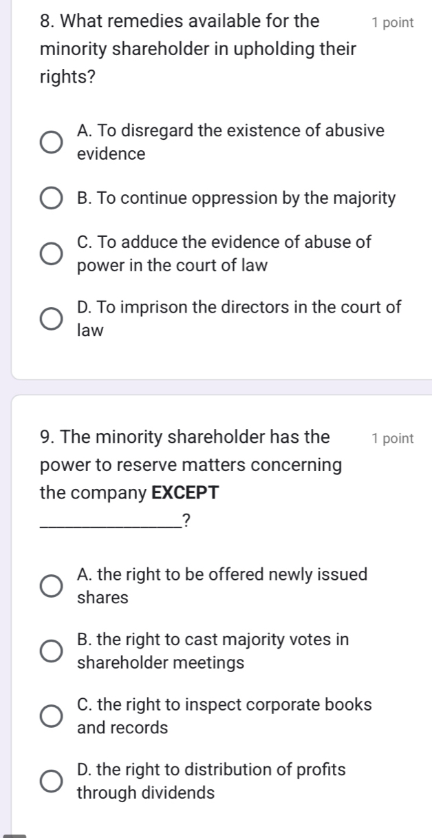 What remedies available for the 1 point
minority shareholder in upholding their
rights?
A. To disregard the existence of abusive
evidence
B. To continue oppression by the majority
C. To adduce the evidence of abuse of
power in the court of law
D. To imprison the directors in the court of
law
9. The minority shareholder has the 1 point
power to reserve matters concerning
the company EXCEPT
_?
A. the right to be offered newly issued
shares
B. the right to cast majority votes in
shareholder meetings
C. the right to inspect corporate books
and records
D. the right to distribution of profits
through dividends