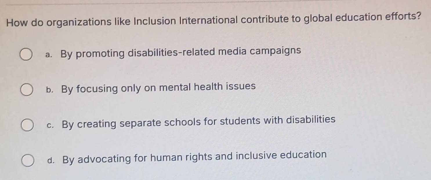 How do organizations like Inclusion International contribute to global education efforts?
a. By promoting disabilities-related media campaigns
b. By focusing only on mental health issues
c. By creating separate schools for students with disabilities
d. By advocating for human rights and inclusive education