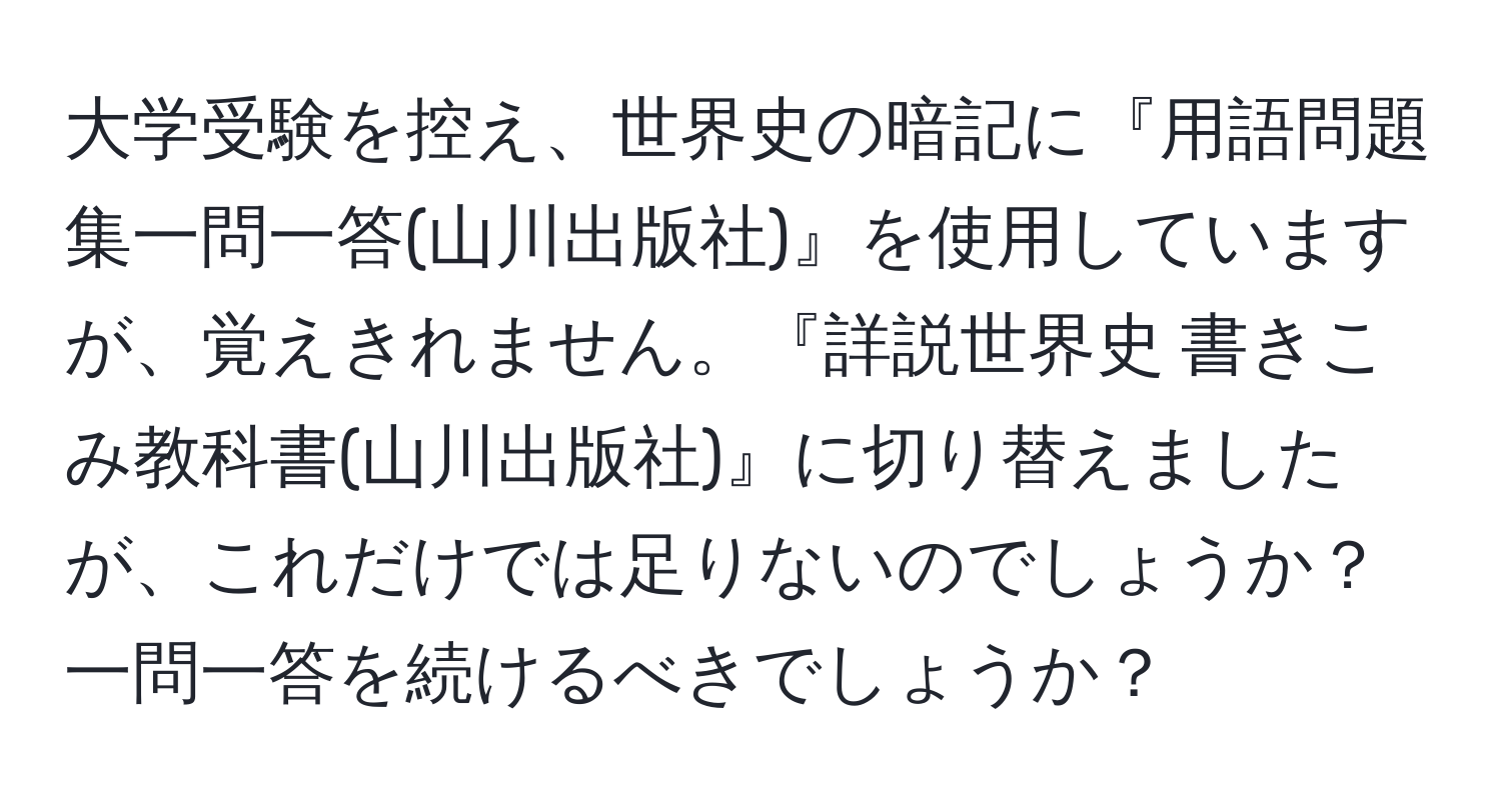 大学受験を控え、世界史の暗記に『用語問題集一問一答(山川出版社)』を使用していますが、覚えきれません。『詳説世界史 書きこみ教科書(山川出版社)』に切り替えましたが、これだけでは足りないのでしょうか？ 一問一答を続けるべきでしょうか？