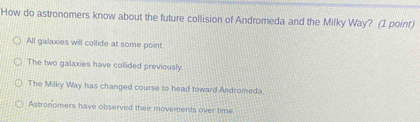 How do astronomers know about the future collision of Andromeda and the Milky Way? (1 point)
All galaxies will collide at some point.
The two galaxies have collided previously.
The Milky Way has changed course to head toward Andromeda
Astronomers have observed their movements over time