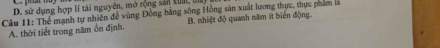 D. sử dụng hợp lí tài nguyên, mở rộng sản xuai, tay
Câu 11: Thể mạnh tự nhiên đề vùng Đồng bằng sông Hồng sản xuất lương thực, thực phẩm là
A. thời tiết trong năm ồn định. B. nhiệt độ quanh năm ít biến động.