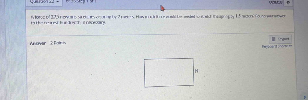 00:03:09 
A force of 275 newtons stretches a spring by 2 meters. How much force would be needed to stretch the spring by 1.5 meters? Round your answer 
to the nearest hundredth, if necessary. 
Keypad 
Answer 2 Points 
Keyboard Shortcuts