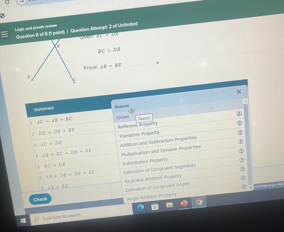 Logic and proofs review
Question 8 of 8 (1 point) | Question Attempt: 2 of Unlimited
Given: AC=DE
BC=DB
Prove: AB=BE
Statement Reason
1 AC=AB+BC Given Reason
Reflexive Property
?
2 DE=DB+BE
3 AC=DE Transitive Property
Addition and Subtraction Properties
4 AB+BC=DB+BE
Multiplication and Division Properties
②
2
5 BC=DB
Substitution Property
6 AB+DB=DB+BE
Definition of Congruent Segments
Segment Addition Property
7 AB=BE
Definition of Congruent Angles
Check
Angle Addition Property 2024 McGraw Hill
Type here to search