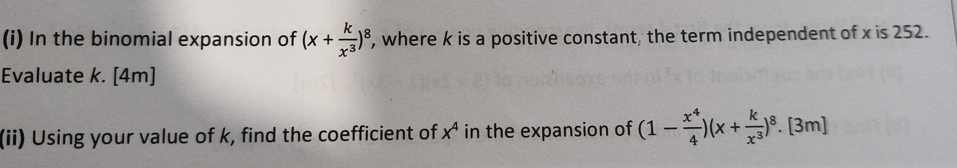 In the binomial expansion of (x+ k/x^3 )^8 , where k is a positive constant, the term independent of x is 252.
Evaluate k. [4m]
(ii) Using your value of k, find the coefficient of x^4 in the expansion of (1- x^4/4 )(x+ k/x^3 )^8.[3m]