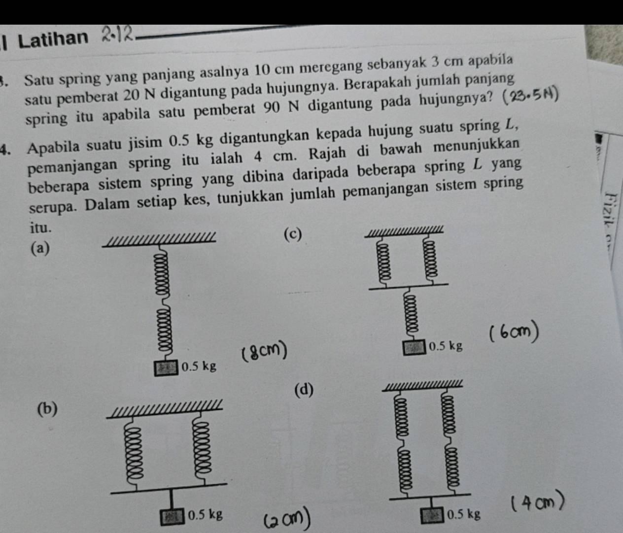 Latihan
. Satu spring yang panjang asalnya 10 cm meregang sebanyak 3 cm apabila
satu pemberat 20 N digantung pada hujungnya. Berapakah jumlah panjang
spring itu apabila satu pemberat 90 N digantung pada hujungnya?
4. Apabila suatu jisim 0.5 kg digantungkan kepada hujung suatu spring L,
pemanjangan spring itu ialah 4 cm. Rajah di bawah menunjukkan
7
beberapa sistem spring yang dibina daripada beberapa spring L yang
serupa. Dalam setiap kes, tunjukkan jumlah pemanjangan sistem spring
itu.
(c)
(a)
~
a
0.5 kg
0.5 kg
(d)
(b)
0.5 kg 0.5 kg