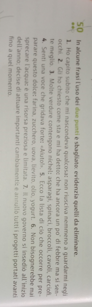 In alcune frasi l'uso dei due punti è sbagliato: evidenzia quelli da eliminare. 
1. Ho capito subito che mi nascondeva qualcosa: non riusciva nemmeno a guardarmi negli 
occhi. 2. Gli ho chiesto come sta e mi ha detto: che ha ancora un po' di febbre ma si sen- 
te meglio. 3. Molte verdure contengono nichel: asparagi, spinaci, broccoli, cavoli, carciofi. 
4. Senti una voce che gridava forte: «Aiuto!». 5. Ecco la lista di ciò che occorre per pre- 
parare questo dolce: farina, zucchero, uova, lievito, olio, yogurt. 6. Non bisognerebbe mai 
sprecare l'acqua: è una risorsa preziosa e limitata. 7. Il nuovo governo si insediò all’inizio 
dell’anno; decise di attuare importanti cambiamenti: e annullò tutti i progetti portati avanti 
fino a quel momento.
