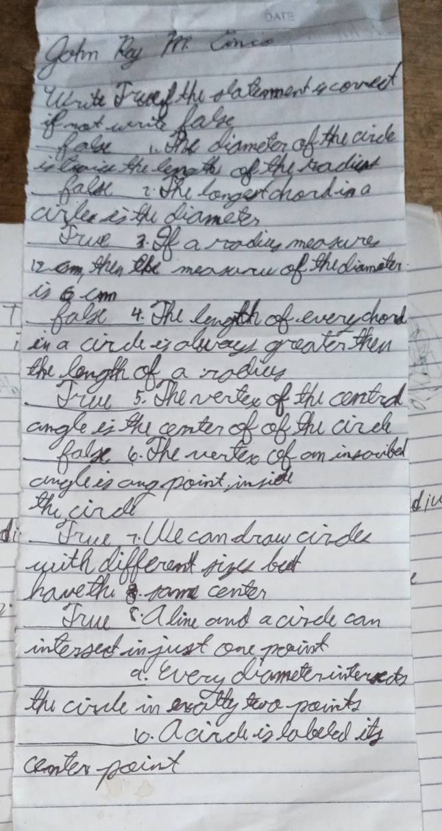 fohn Ky Pee Canc 
Wit Eunf the oatomensconed 
if mat wont fale 
Pate the diamelen of the aicle 
Cai the lgeth of the radiat 
fale: the longertchading 
airle aith diamer, 
Tue 3 o a rtading meaure
12 om then the measare of thediamier 
1 fal 4 th. Ength of everychend 
T 
in a circyolveys great then 
the longth of a rodies 
File 5. The werer of the conted 
angle ei the center of of the circh 
fal 6. the werter oof on invocibed 
auglis ang point inie 
th cinde 
diu 
di fue i Wecandrow cride 
with different tive bat 
haveth some center 
fiue alin and acircle can 
intereet in just one peaint 
a every diametrintewet 
the civl in exdiy too points 
10. Qcidis sa beled it 
canter point