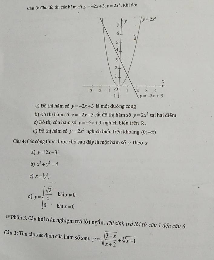 Cho đồ thị các hàm số y=-2x+3;y=2x^2 , Khi đó:
a) Đồ thì hàm số y=-2x+3 là một đường cong
b) Đồ thị hàm số y=-2x+3 cắt đồ thị hàm số y=2x^2 tại hai điểm
c) Đồ thị của hàm số y=-2x+3 nghịch biến trên R .
d) Đồ thị hàm số y=2x^2 nghịch biến trên khoảng (0;+∈fty )
Câu 4: Các công thức được cho sau đây là một hàm số y theo x
a) y=|2x-3|
b) x^2+y^2=4
c) x=|y|;
d y=beginarrayl  sqrt(2)/x khix!= 0 0khix=0endarray.
EP Phần 3. Câu hỏi trắc nghiệm trả lời ngắn. Thí sinh trả lời từ câu 1 đến câu 6
Câu 1: Tìm tập xác định của hàm số sau: y=sqrt(frac 3-x)x+2+sqrt[3](x-1)