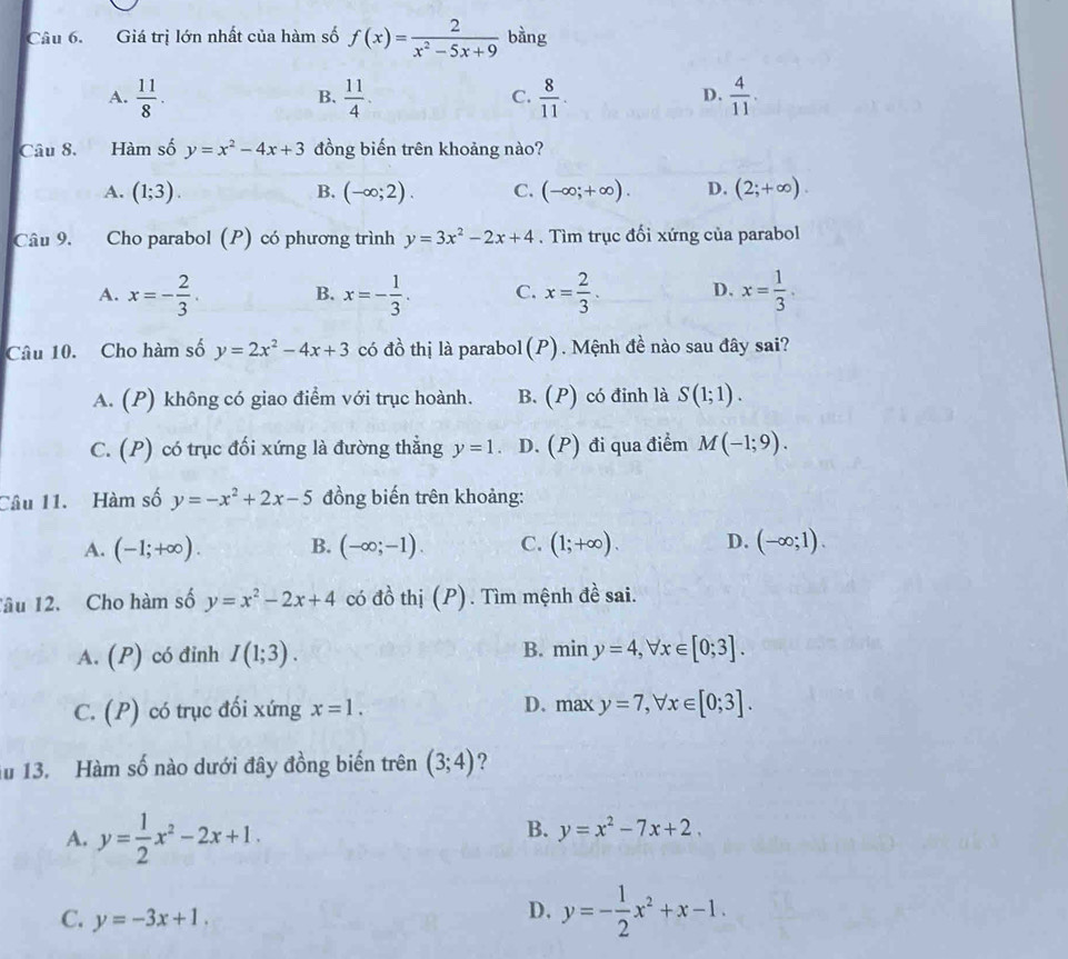 Giá trị lớn nhất của hàm số f(x)= 2/x^2-5x+9  bàng
A.  11/8 .  11/4 .  8/11 .  4/11 .
B.
C.
D.
Câu 8. Hàm số y=x^2-4x+3 đồng biến trên khoảng nào?
A. (1;3). B. (-∈fty ;2). C. (-∈fty ;+∈fty ). D. (2;+∈fty ).
Câu 9. Cho parabol (P) có phương trình y=3x^2-2x+4. Tìm trục đối xứng của parabol
A. x=- 2/3 . B. x=- 1/3 . C. x= 2/3 . D. x= 1/3 .
Câu 10. Cho hàm số y=2x^2-4x+3 có đồ thị là parabol(P). Mệnh đề nào sau đây sai?
A. (P) không có giao điểm với trục hoành. B. (P) có đinh là S(1;1).
C. (P) có trục đối xứng là đường thẳng y=1 D. (P) đi qua điểm M(-1;9).
Câu 11.  Hàm số y=-x^2+2x-5 đồng biến trên khoảng:
A. (-1;+∈fty ). B. (-∈fty ;-1). C. (1;+∈fty ). D. (-∈fty ;1).
Tâu 12. Cho hàm số y=x^2-2x+4 có đồ thị (P). Tìm mệnh đề sai.
A. (P) có đinh I(1;3). B. miny=4,forall x∈ [0;3].
D.
C. 1· P) có trục đối xứng x=1. maxy=7,forall x∈ [0;3].
u 13. Hàm số nào dưới đây đồng biến trên (3;4) ?
A. y= 1/2 x^2-2x+1.
B. y=x^2-7x+2.
C. y=-3x+1.
D. y=- 1/2 x^2+x-1.