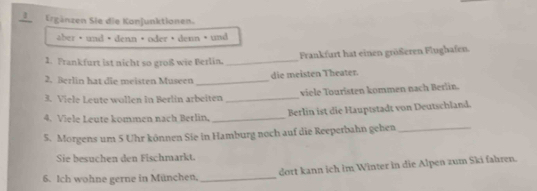 3Ergänzen Sie die Konjunktionen. 
aber ·und ·denn ·oder ·denn ·und 
1. Frankfurt ist nicht so groß wie Berlin,_ Frankfurt hat einen größeren Flughafen. 
2. Berlin hat die meisten Museen _die meisten Theater. 
3. Viele Leute wollen in Berlin arbeiten _viele Touristen kommen nach Berlin. 
4. Viele Leute kommen nach Berlin, _Berlin ist die Hauptstadt von Deutschland. 
5. Morgens um 5 Uhr können Sie in Hamburg noch auf die Reeperbahn gehen_ 
Sie besuchen den Fischmarkt. 
6. Ich wohne gerne in München,_ dort kann ich im Winter in die Alpen zum Ski fahren.