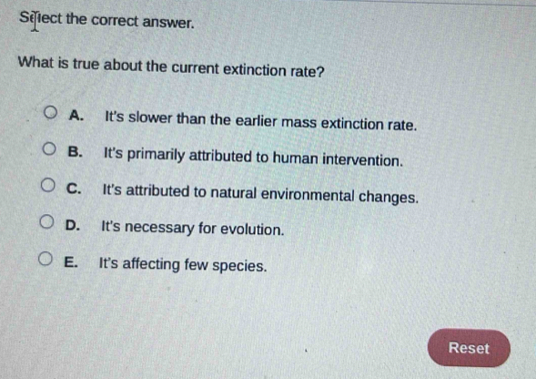 Sifect the correct answer.
What is true about the current extinction rate?
A. It's slower than the earlier mass extinction rate.
B. It's primarily attributed to human intervention.
C. It's attributed to natural environmental changes.
D. It's necessary for evolution.
E. It's affecting few species.
Reset