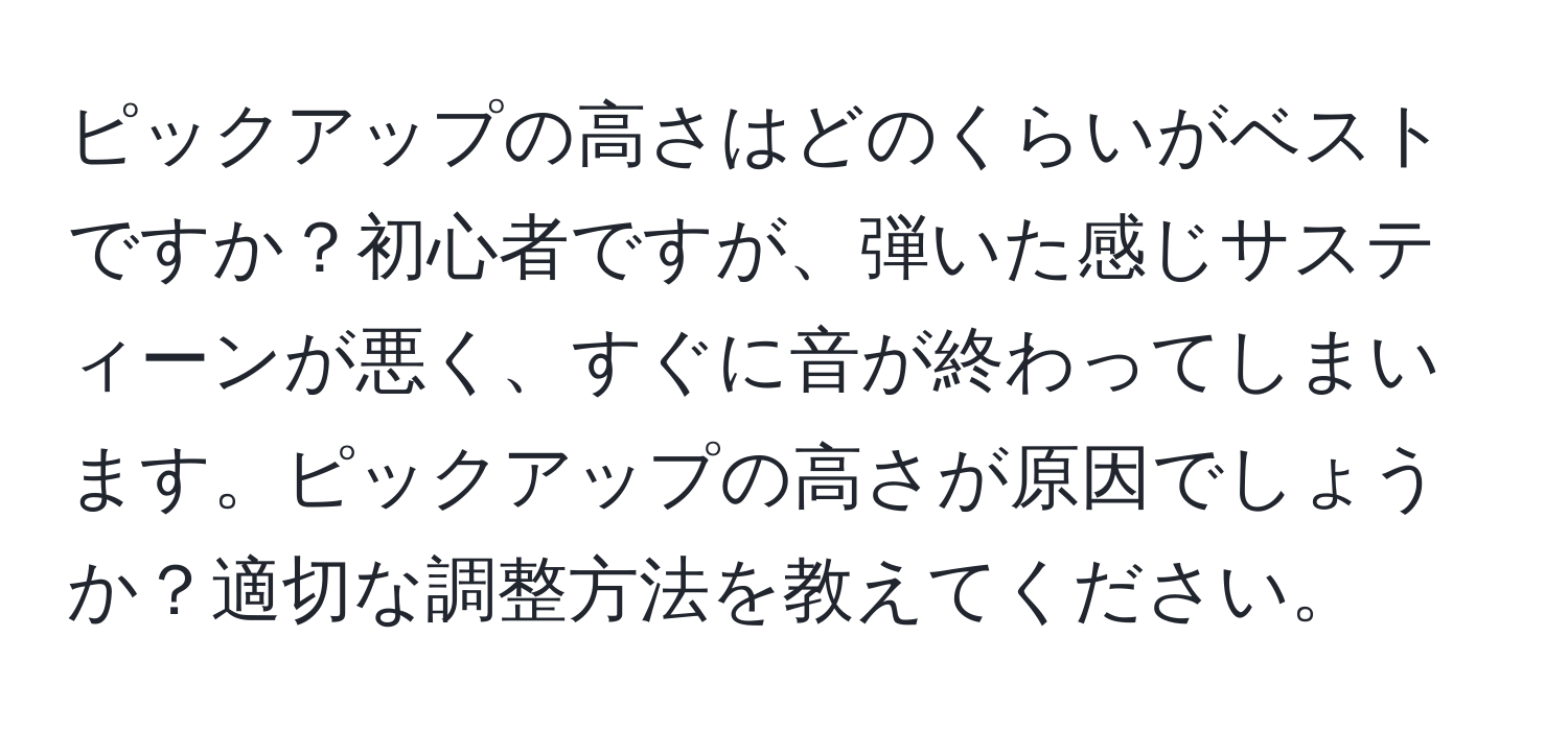 ピックアップの高さはどのくらいがベストですか？初心者ですが、弾いた感じサスティーンが悪く、すぐに音が終わってしまいます。ピックアップの高さが原因でしょうか？適切な調整方法を教えてください。