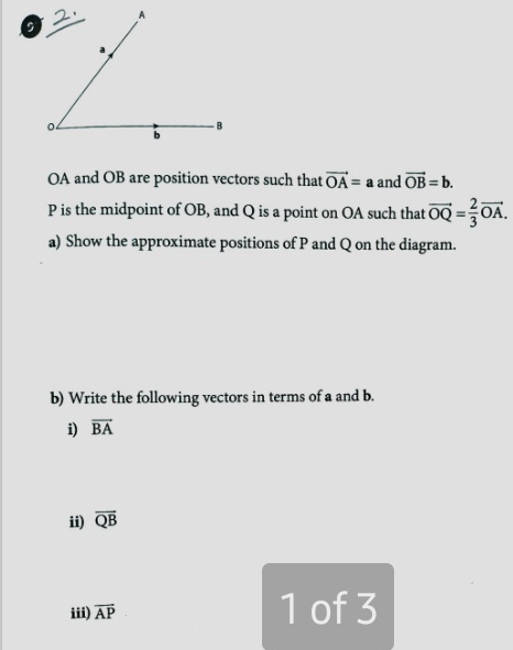 OA and OB are position vectors such that vector OA=a and vector OB=b.
P is the midpoint of OB, and Q is a point on OA such that vector OQ= 2/3 vector OA. 
a) Show the approximate positions of P and Q on the diagram. 
b) Write the following vectors in terms of a and b. 
i) vector BA
ii) overline QB
□ 
iii) overline AP of 3