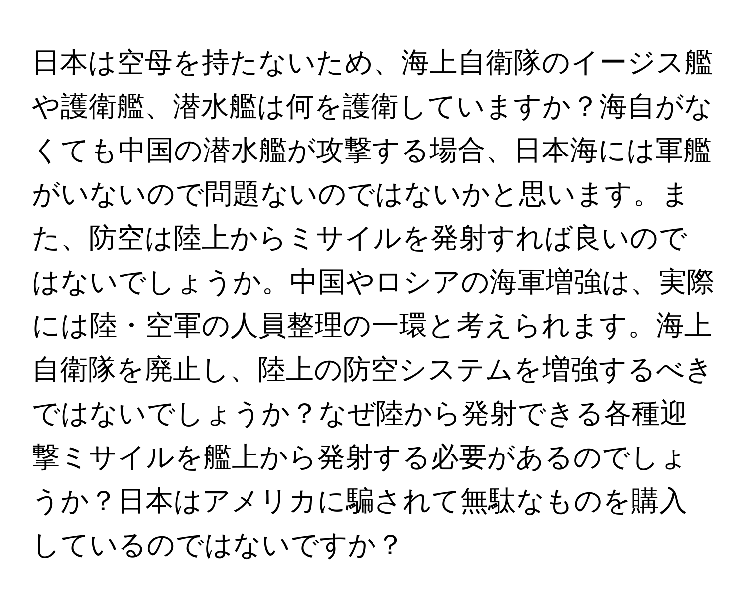 日本は空母を持たないため、海上自衛隊のイージス艦や護衛艦、潜水艦は何を護衛していますか？海自がなくても中国の潜水艦が攻撃する場合、日本海には軍艦がいないので問題ないのではないかと思います。また、防空は陸上からミサイルを発射すれば良いのではないでしょうか。中国やロシアの海軍増強は、実際には陸・空軍の人員整理の一環と考えられます。海上自衛隊を廃止し、陸上の防空システムを増強するべきではないでしょうか？なぜ陸から発射できる各種迎撃ミサイルを艦上から発射する必要があるのでしょうか？日本はアメリカに騙されて無駄なものを購入しているのではないですか？