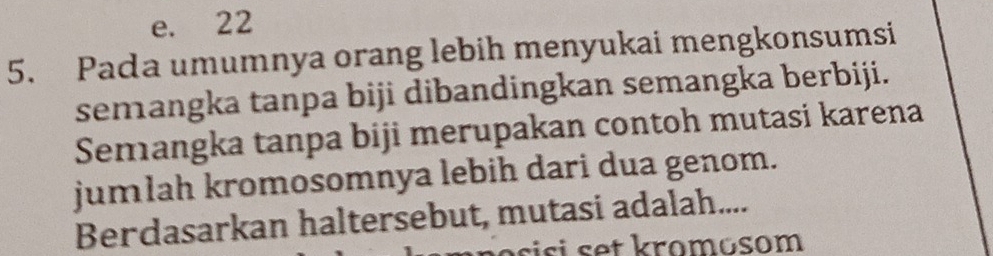 e. 22
5. Pada umumnya orang lebih menyukai mengkonsumsi
semangka tanpa biji dibandingkan semangka berbiji.
Semangka tanpa biji merupakan contoh mutasi karena
jumlah kromosomnya lebih dari dua genom.
Berdasarkan haltersebut, mutasi adalah....
nosisi set kromosom