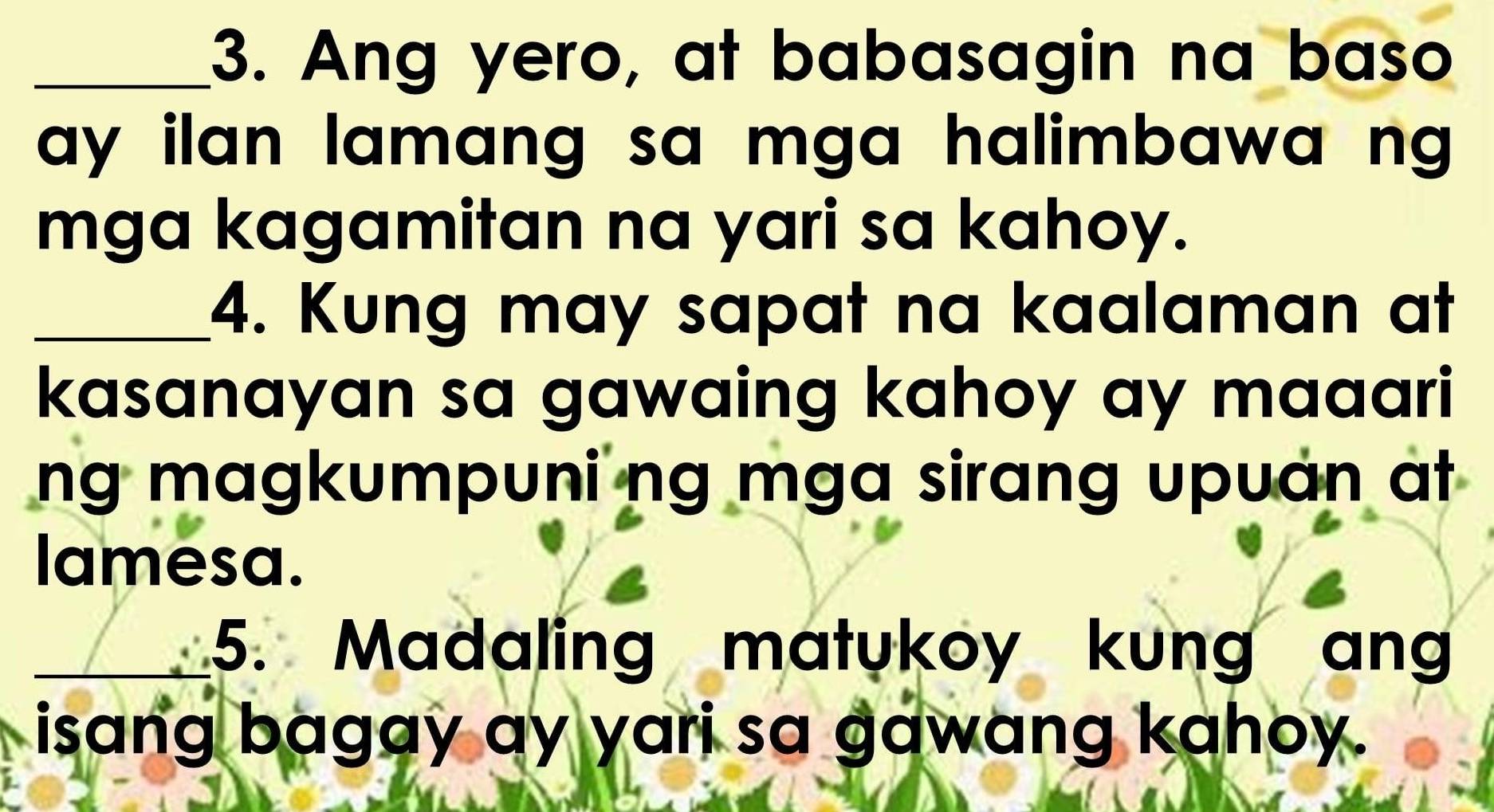 Ang yero, at babasagin na baso 
ay ilan lamang sa mga halimbawa ng . 
mga kagamitan na yari sa kahoy. 
_4. Kung may sapat na kaalaman at 
kasanayan sa gawaing kahoy ay maaari 
ng magkumpuni ng mga sirang upuan at 
lamesa. 
5. Madaling matukoy kung ang 
isang bagay ay yari sa gawang kahoy.