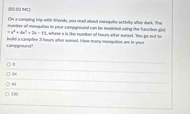 (02.02 MC)
On a camping trip with friends, you read about mosquito activity after dark. The
number of mosquitos in your campground can be modeled using the function g(x)
=x^4+6x^2+2x-11 , where x is the number of hours after sunset. You go out to
build a campfire 3 hours after sunset. How many mosquitos are in your
campground?
0
54
66
130