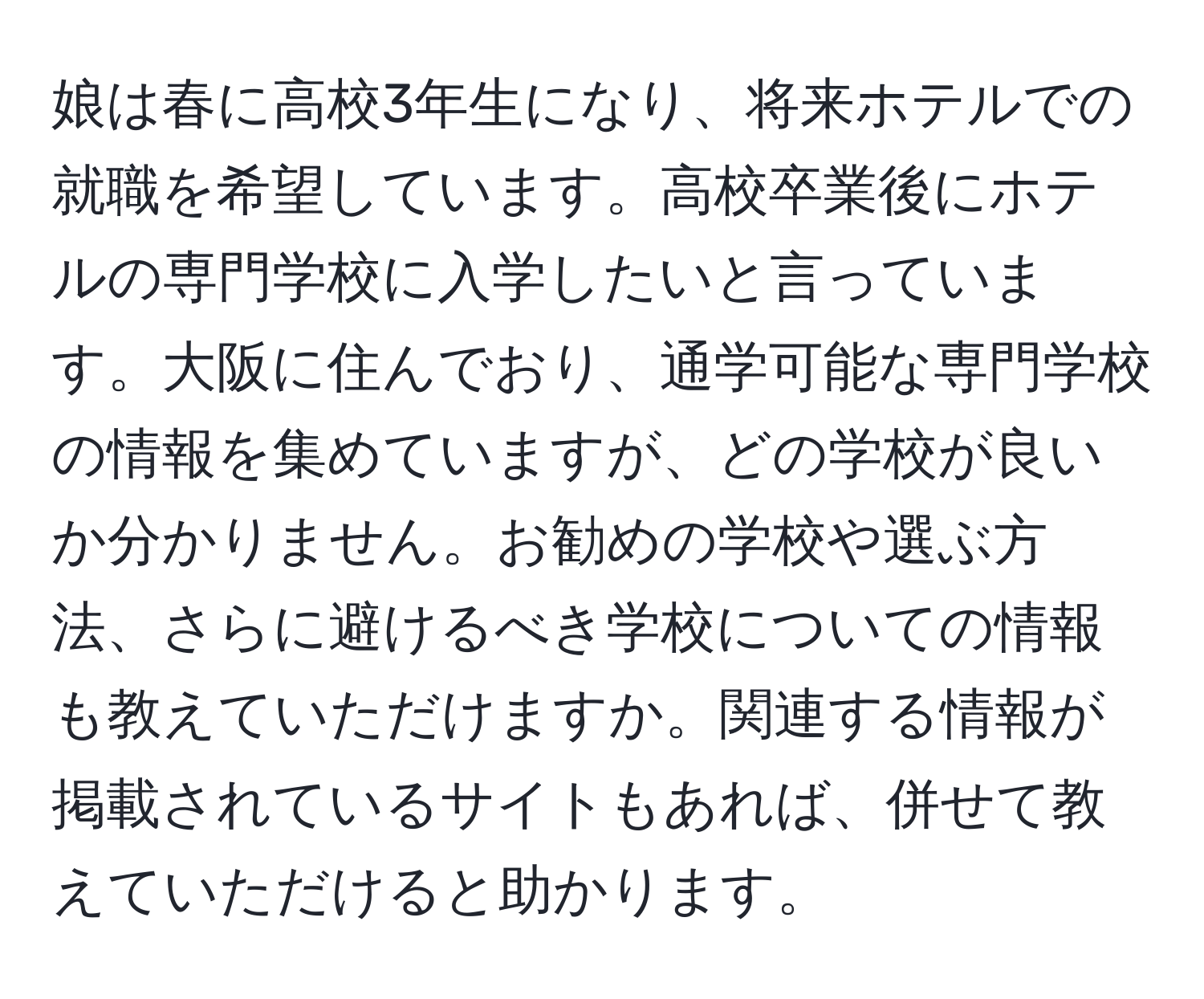 娘は春に高校3年生になり、将来ホテルでの就職を希望しています。高校卒業後にホテルの専門学校に入学したいと言っています。大阪に住んでおり、通学可能な専門学校の情報を集めていますが、どの学校が良いか分かりません。お勧めの学校や選ぶ方法、さらに避けるべき学校についての情報も教えていただけますか。関連する情報が掲載されているサイトもあれば、併せて教えていただけると助かります。