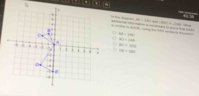 40:38 
In the diagiam. AE=2AC ∠ BAC=∠ DAE
and 
o wandas to addtional information is necessary to prove that SABC using the SAS simitarly theorem? Vörug
△ ALM
AB=2AD
AD=2AB
BC=2DE
DE=2BC