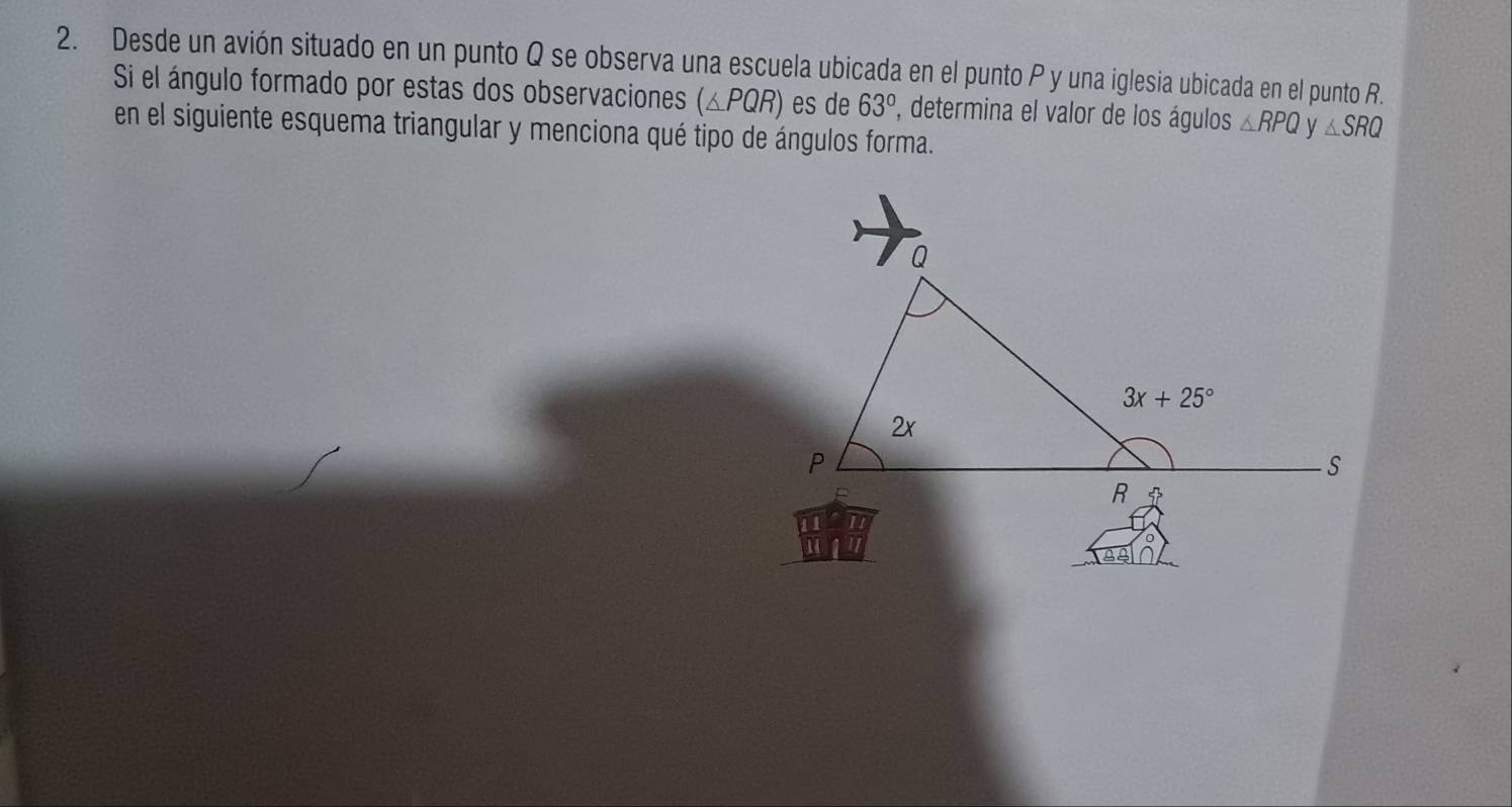 Desde un avión situado en un punto Q se observa una escuela ubicada en el punto P y una iglesia ubicada en el punto R.
Si el ángulo formado por estas dos observaciones (△ PQR) es de 63° P, determina el valor de los águlos △ RPQ V △ SRQ
en el siguiente esquema triangular y menciona qué tipo de ángulos forma.