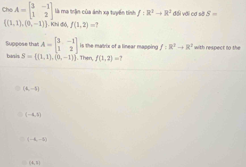 Cho A=beginbmatrix 3&-1 1&2endbmatrix là ma trận của ánh xạ tuyến tính f:R^2to R^2 đối với cơ sở S=
 (1,1),(0,-1). Khi đó, f(1,2)= ?
Suppose that A=beginbmatrix 3&-1 1&2endbmatrix is the matrix of a linear mapping f:R^2to R^2 with respect to the
basis S= (1,1),(0,-1). Then, f(1,2)= ?
(4,-5)
(-4,5)
(-4,-5)
(4,5)