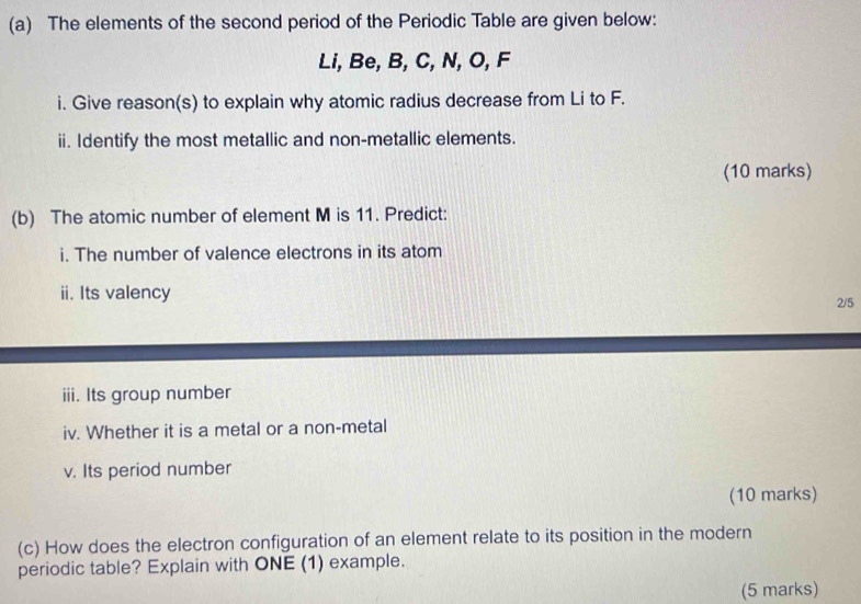 The elements of the second period of the Periodic Table are given below: 
Li, Be, B, C, N, O, F
i. Give reason(s) to explain why atomic radius decrease from Li to F. 
ii. Identify the most metallic and non-metallic elements. 
(10 marks) 
(b) The atomic number of element M is 11. Predict: 
i. The number of valence electrons in its atom 
ii. Its valency 2/5
iii. Its group number 
iv. Whether it is a metal or a non-metal 
v. Its period number 
(10 marks) 
(c) How does the electron configuration of an element relate to its position in the modern 
periodic table? Explain with ONE (1) example. 
(5 marks)