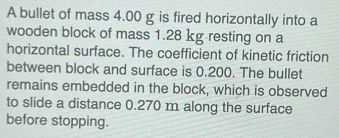 A bullet of mass 4.00 g is fired horizontally into a 
wooden block of mass 1.28 kg resting on a 
horizontal surface. The coefficient of kinetic friction 
between block and surface is 0.200. The bullet 
remains embedded in the block, which is observed 
to slide a distance 0.270 m along the surface 
before stopping.