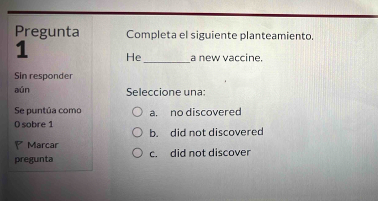 Pregunta Completa el siguiente planteamiento.
1
He_ a new vaccine.
Sin responder
aún Seleccione una:
Se puntúa como a. no discovered
0 sobre 1
b. did not discovered
Marcar
pregunta c. did not discover