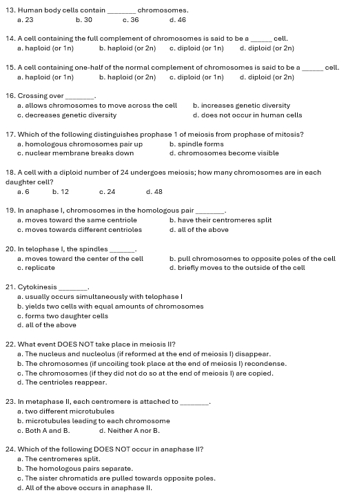 Human body cells contain chromosomes.
a. 23 b. 30 c. 36 d. 46
_
14. A cell containing the full complement of chromosomes is said to be a cell.
a. haploid (or 1n) b. haploid (or 2n) c. diploid (or 1n) d. diploid (or 2n)
15. A cell containing one-half of the normal complement of chromosomes is said to be a _cell.
a. haploid (or 1n) b. haploid (or 2n) c. diploid (or 1n) d. diploid (or 2n)
16. Crossing ove
_
a. allows chromosomes to move across the cell b. increases genetic diversity
c. decreases genetic diversity d. does not occur in human cells
17. Which of the following distinguishes prophase 1 of meiosis from prophase of mitosis?
a. homologous chromosomes pair up b. spindle forms
c. nuclear membrane breaks down d. chromosomes become visible
18. A cell with a diploid number of 24 undergoes meiosis; how many chromosomes are in each
daughter cell?
a. 6 b. 12 c. 24 d. 48
19. In anaphase I, chromosomes in the homologous pair
_
a. moves toward the same centriole b. have their centromeres split
c. moves towards different centrioles d. all of the above
20. In telophase I, the spindles
a. moves toward the center of the cell b. pull chromosomes to opposite poles of the cell
c. replicate d. briefly moves to the outside of the cell
21. Cytokinesis
_
a. usually occurs simultaneously with telophase I
b. yields two cells with equal amounts of chromosomes
c. forms two daughter cells
d. all of the above
22. What event DOES NOT take place in meiosis II?
a. The nucleus and nucleolus (if reformed at the end of meiosis I) disappear.
b. The chromosomes (if uncoiling took place at the end of meiosis I) recondense.
c. The chromosomes (if they did not do so at the end of meiosis I) are copied.
d. The centrioles reappear.
23. In metaphase II. each centromere is attached to  1
a. two different microtubules
b. microtubules leading to each chromosome
c. Both A and B. d. Neither A nor B.
24. Which of the following DOES NOT occur in anaphase II?
a. The centromeres split.
b. The homologous pairs separate.
c. The sister chromatids are pulled towards opposite poles.
d. All of the above occurs in anaphase II.