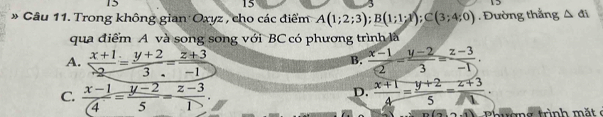 15
15
* Câu 11. Trong không gian Oxyz , cho các điểm A(1;2;3); B(1;1;1); C(3;4;0). Đường thắng △ ti
qua điểm A và song song với BC có phương trình là
A.  (x+1)/2 = (y+2)/3 = (z+3)/-1   (x-1)/2 - (y-2)/3 = (z-3)/-1 . 
B.
C.  (x-1)/4 = (y-2)/5 = (z-3)/1 .  (x+1)/4 = (y+2)/5 = (z+3)/□  . 
D.
(-7-8)() hươn g trình m ặt