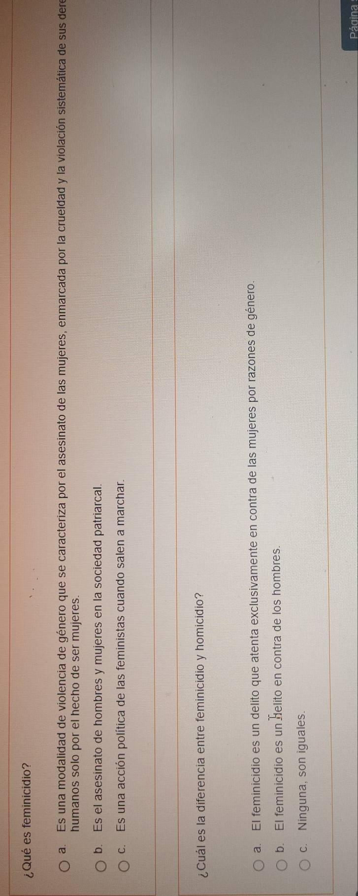 ¿Qué es feminicidio?
a. Es una modalidad de violencia de género que se caracteriza por el asesinato de las mujeres, enmarcada por la crueldad y la violación sistemática de sus dere
humanos solo por el hecho de ser mujeres.
b. Es el asesinato de hombres y mujeres en la sociedad patriarcal.
c. Es una acción política de las feministas cuando salen a marchar.
¿Cuál es la diferencia entre feminicidio y homicidio?
a. El feminicidio es un delito que atenta exclusivamente en contra de las mujeres por razones de género.
b. El feminicidio es un delito en contra de los hombres.
c. Ninguna, son iguales.
Página
