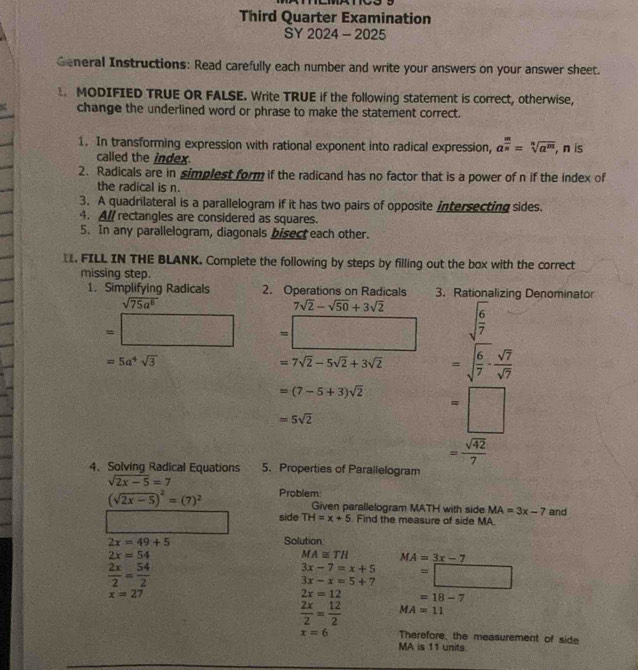 Third Quarter Examination
SY 2024 - 2025
General Instructions: Read carefully each number and write your answers on your answer sheet.
MODIFIED TRUE OR FALSE. Write TRUE if the following statement is correct, otherwise,
change the underlined word or phrase to make the statement correct.
1. In transforming expression with rational exponent into radical expression, a^(frac m)n=sqrt[n](a^m) , n is
called the index.
2. Radicals are in simplest form if the radicand has no factor that is a power of n if the index of
the radical is n.
3. A quadrilateral is a parallelogram if it has two pairs of opposite intersecting sides.
4. Al/ rectangles are considered as squares.
5. In any parallelogram, diagonals bisect each other.
. FILL IN THE BLANK. Complete the following by steps by filling out the box with the correct
missing step.
1. Simplifying Radicals 2. Operations on Radicals 3. Rationalizing Denominator
sqrt(75a^8)
7sqrt(2)-sqrt(50)+3sqrt(2)
=□ =□ sqrt(frac 6)7 ^circ 2° =□°
=5a^4sqrt(3)
=7sqrt(2)-5sqrt(2)+3sqrt(2) =sqrt(frac 6)7·  sqrt(7)/sqrt(7) 
=(7-5+3)sqrt(2) =□
=5sqrt(2)
= sqrt(42)/7 
4. Solving Radical Equations 5. Properties of Parailelogram
sqrt(2x-5)=7
(sqrt(2x-5))^2=(7)^2 Problem:
Given parallelogram MATH with side MA=3x-7
side TH=x+5. Find the measure of side MA. and
2x=49+5 Solution
2x=54
MA≌ TH MA=3x-7
 2x/2 = 54/2 
3x-7=x+5
3x-x=5+7 =□
x=27
2x=12 =18-7
 2x/2 = 12/2  MA=11
x=6 Therefore, the measurement of side
MA is 11 units