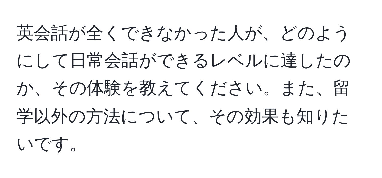 英会話が全くできなかった人が、どのようにして日常会話ができるレベルに達したのか、その体験を教えてください。また、留学以外の方法について、その効果も知りたいです。