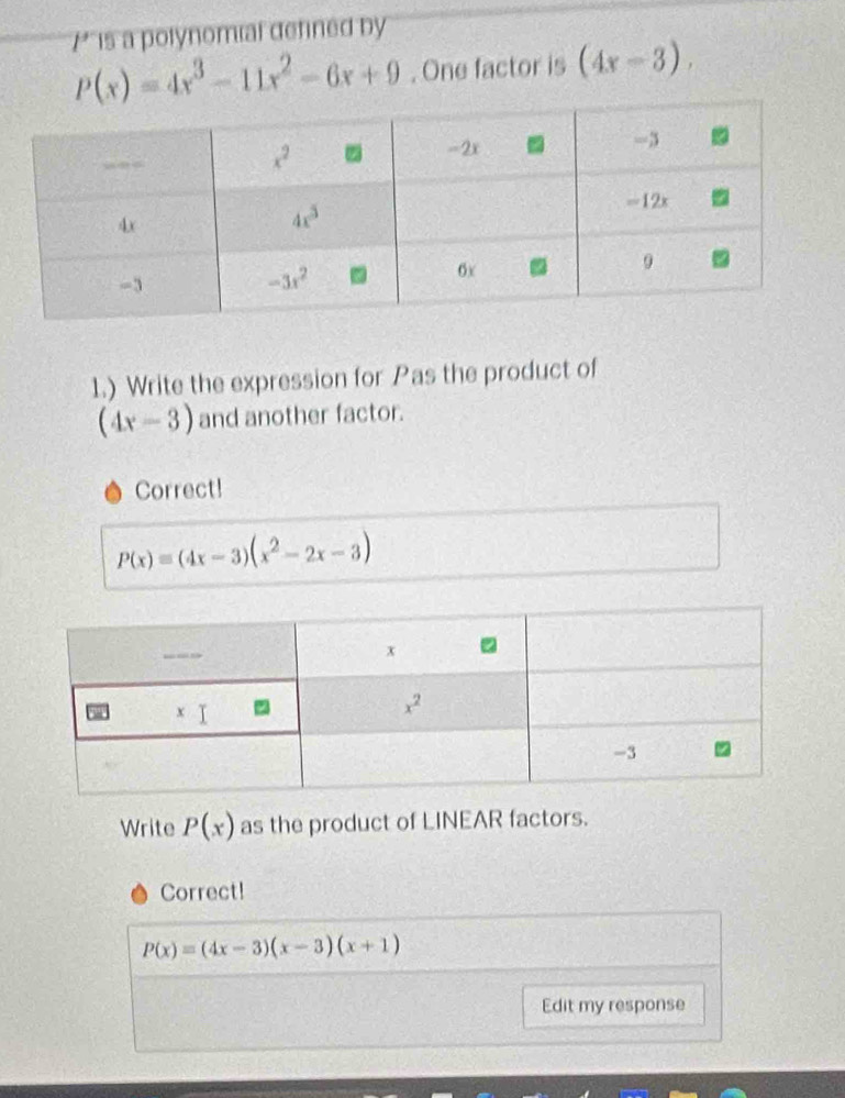 is a polynomial defined by
P(x)=4x^3-11x^2-6x+9. One factor is (4x-3).
1.) Write the expression for Pas the product of
(4x-3) and another factor.
Correct!
P(x)=(4x-3)(x^2-2x-3)
Write P(x) as the product of LINEAR factors.
Correct!
P(x)=(4x-3)(x-3)(x+1)
Edit my response