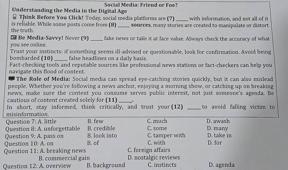 Social Media: Friend or Foe?
Understanding the Media in the Digital Age
Think Before You Click! Today, social media platforms are (7) _with information, and not all of it
is reliable. While some posts come from (8) _sources, many stories are created to manipulate or distort
the truth.
Be Media-Savvy! Never (9)_ fake news or take it at face value. Always check the accuracy of what
you see online.
Trust your instincts: if something seems ill-advised or questionable, look for confirmation. Avoid being
bombarded (10) _false headlines on a daily basis.
Fact-checking tools and reputable sources like professional news stations or fact-checkers can help you
navigate this flood of content.
The Role of Media: Social media can spread eye-catching stories quickly, but it can also mislead
people. Whether you're following a news anchor, enjoying a morning show, or catching up on breaking
news, make sure the content you consume serves public interest, not just someone's agenda. Be
cautious of content created solely for (11)_ .
In short, stay informed, think critically, and trust your (12) _to avoid falling victim to
misinformation.
Question 7:A . little B. few C. much D. awash
Question 8:A . unforgettable B. credible C. some D. many
Question 9:A . pass on B. look into C. tamper with D. take in
Question 10:A . on B. of C. with D. for
Question 11:A . breaking news C. foreign affairs
B. commercial gain D. nostalgic reviews
Question 12:A . overview B. background C. instincts D. agenda