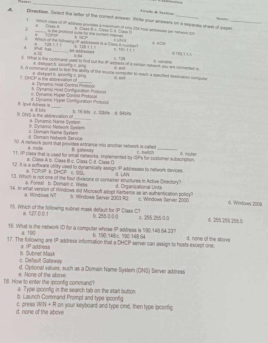 Name:_
Examination
Grade & Section:
Score:
A. Direction. Select the letter of the correct answer. Write your answers on a separate sheet of paper.
1. Which class of IP address provides a maximum of only 254 host addresses per network ID?
a Class A b. Class B c. Class C d. Class D
2. _is the protocol suite for the current internet
a TCP/IP b. NCP c.UNlX
3. Which of the following IP addresses is a Class A number? d. ACM
a. 126.1.1.1 b. 128.1.1.1
4. IPv6 has _-bit addresses c. 191.1.1.1
a.32 d.192.1.1.1
b.64 c. 128 d. variable
5. What is the command used to find out the IP address of a certain network you are connected to.
a. diskpart b. ipconfig c. ping d. exit
_
6. A command used to test the ability of the source computer to reach a specified destination computer
a. diskpart b. ipconfig c. ping
7. DHCP is the abbreviation of d. exit
a. Dynamic Host Control Protocol
b. Dynamic Host Configuration Protocol
c. Dynamic Hyper Control Protocol
d. Dynamic Hyper Configuration Protocol
8. Ipv4 Adress is
_
a. 8 bits b. 16 bits c. 32bits d. 64bits
_
9. DNS is the abbreviation of
a. Dynamic Name System
b. Dynamic Network System
c. Domain Name System
d. Domain Network Service
10. A network point that provides entrance into another network is called .
a. node B. gateway c. switch _d. router
11. IP class that is used for small networks, implemented by ISPs for customer subscription.
a. Class A b. Class B c. Class C d. Class D
12. It is a software utility used to dynamically assign IP addresses to network devices.
a. TCP/IP b. DHCP c. SSL d. LAN
13. Which is not one of the four divisions or container structures in Active Directory?
a. Forest b. Domain c. Webs d. Organizational Units
14. In what version of Windows did Microsoft adopt Kerberos as an authentication policy?
a. Windows NT b. Windows Server 2003 R2 c. Windows Server 2000
d. Windows 2008
15. Which of the following subnet mask default for IP Class C?
a. 127.0.0.1 b. 255.0.0.0 c. 255.255.0.0 d. 255.255.255.0
16. What is the network ID for a computer whose IP address is 190.148.64.23?
a. 190 b. 190.148 c. 190.148.64 d. none of the above
17. The following are IP address information that a DHCP server can assign to hosts except one;
a. IP address
b. Subnet Mask
c. Default Gateway
d. Optional values, such as a Domain Name System (DNS) Server address
e. None of the above
18. How to enter the ipconfig command?
a. Type ipconfig in the search tab on the start button
b. Launch Command Prompt and type ipconfig
c. press WIN + R on your keyboard and type cmd, then type ipconfig
d. none of the above